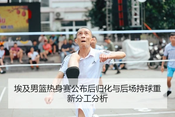 埃及男篮热身赛公布后归化与后场持球重新分工分析